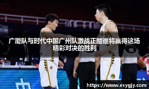 广厦队与时代中国广州队激战正酣谁将赢得这场精彩对决的胜利