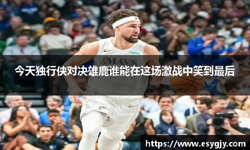 今天独行侠对决雄鹿谁能在这场激战中笑到最后